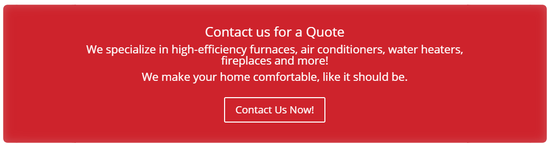 Contact us for a Quote   We specialize in high-efficiency furnaces, air conditioners, water heaters, fireplaces and more! We make your home comfortable, like it should be.   Contact Us Now!